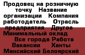 Продовец на розничную точку › Название организации ­ Компания-работодатель › Отрасль предприятия ­ Другое › Минимальный оклад ­ 8 000 - Все города Работа » Вакансии   . Ханты-Мансийский,Белоярский г.